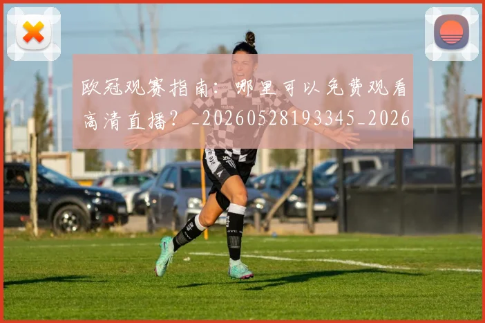 欧冠观赛指南：哪里可以免费观看高清直播？_20260528193345_20260707151722