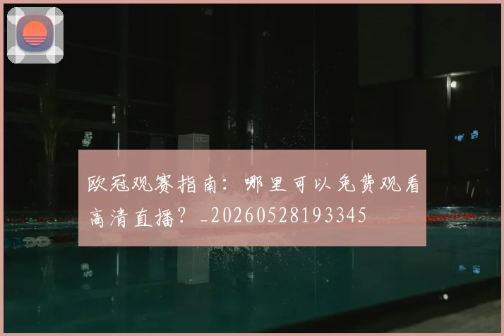 欧冠观赛指南：哪里可以免费观看高清直播？_20260528193345